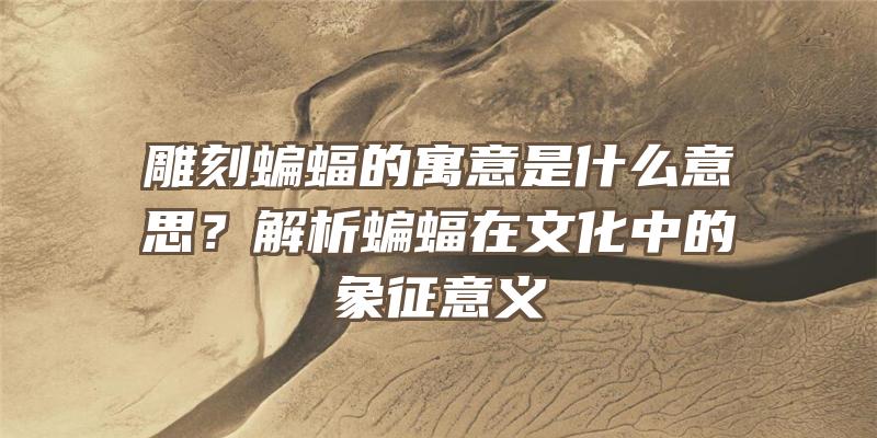 雕刻蝙蝠的寓意是什么意思？解析蝙蝠在文化中的象征意义