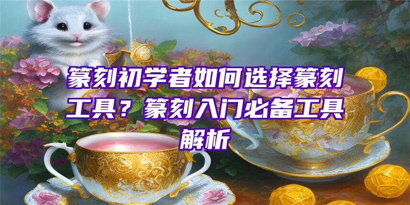 篆刻初学者如何选择篆刻工具？篆刻入门必备工具解析