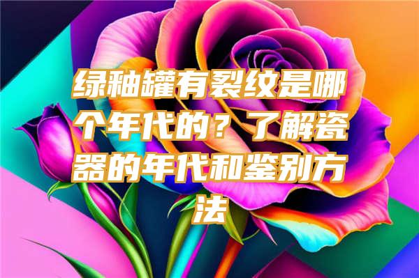 绿釉罐有裂纹是哪个年代的？了解瓷器的年代和鉴别方法