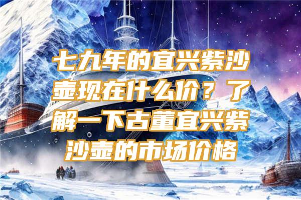 七九年的宜兴紫沙壶现在什么价？了解一下古董宜兴紫沙壶的市场价格