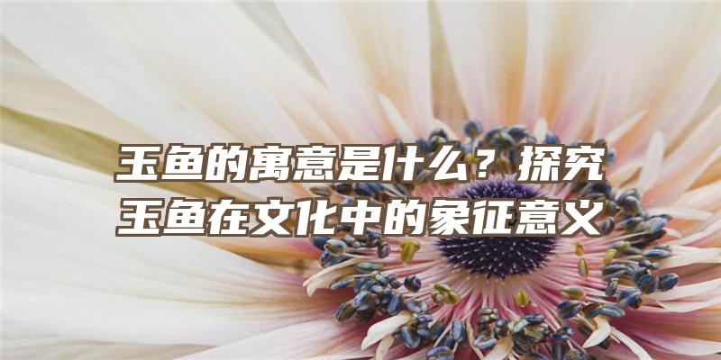 玉鱼的寓意是什么？探究玉鱼在文化中的象征意义