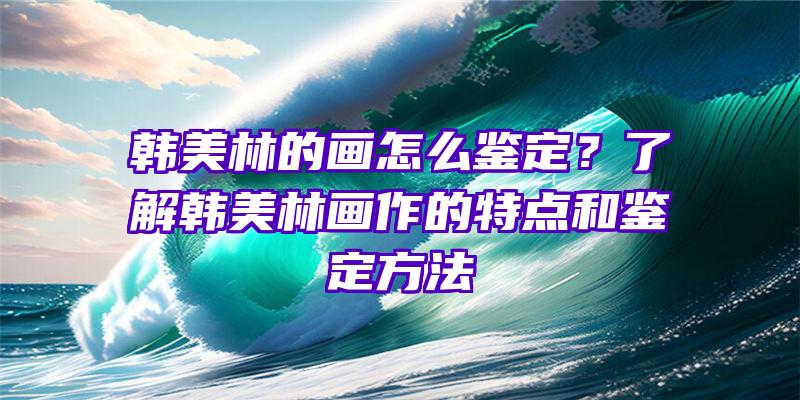 韩美林的画怎么鉴定？了解韩美林画作的特点和鉴定方法