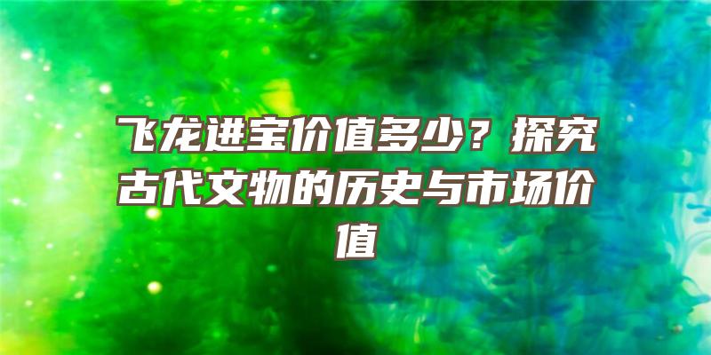 飞龙进宝价值多少？探究古代文物的历史与市场价值