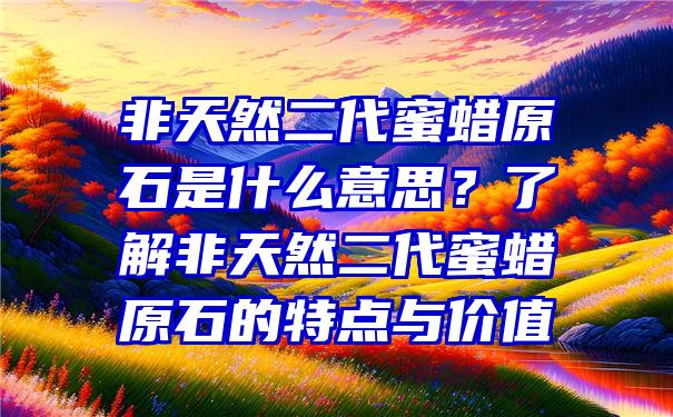 非天然二代蜜蜡原石是什么意思？了解非天然二代蜜蜡原石的特点与价值