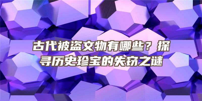 古代被盗文物有哪些？探寻历史珍宝的失窃之谜