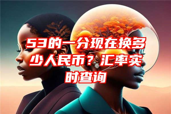 53的一分现在换多少人民币？汇率实时查询