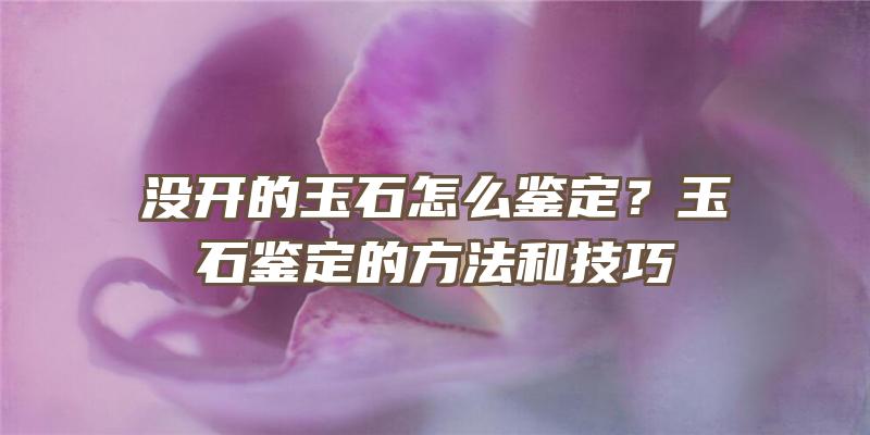 没开的玉石怎么鉴定？玉石鉴定的方法和技巧