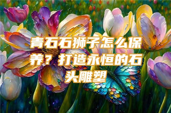 青石石狮子怎么保养？打造永恒的石头雕塑