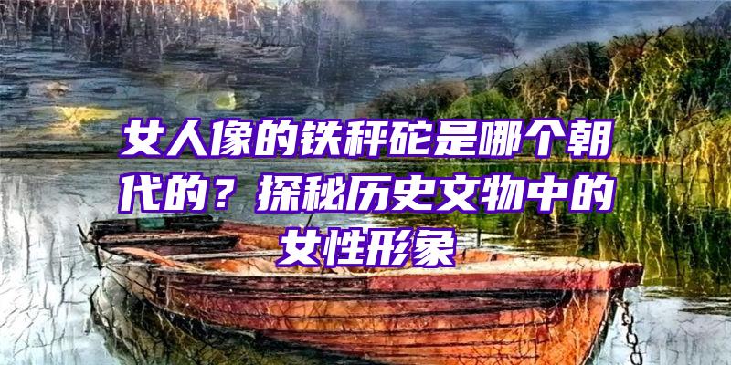 女人像的铁秤砣是哪个朝代的？探秘历史文物中的女性形象