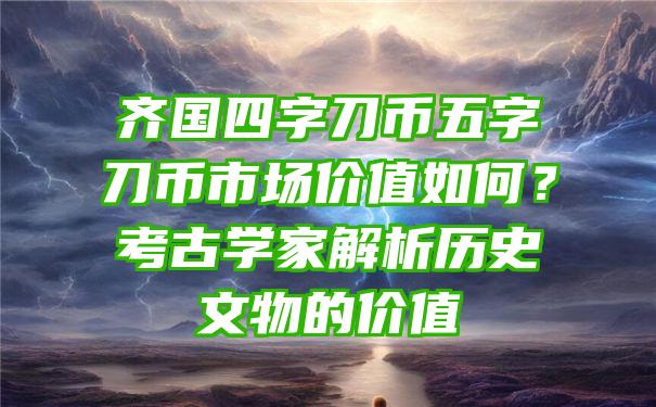 齐国四字刀币五字刀币市场价值如何？考古学家解析历史文物的价值