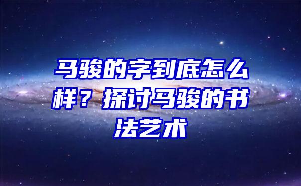 马骏的字到底怎么样？探讨马骏的书法艺术