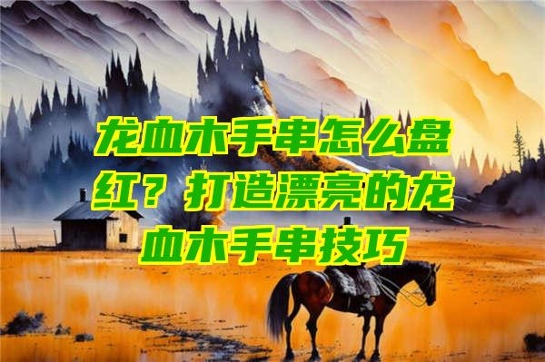 龙血木手串怎么盘红？打造漂亮的龙血木手串技巧