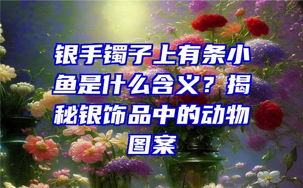 银手镯子上有条小鱼是什么含义？揭秘银饰品中的动物图案