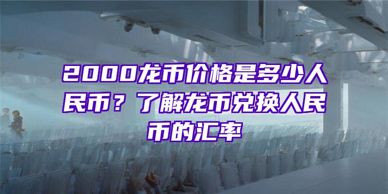 2000龙币价格是多少人民币？了解龙币兑换人民币的汇率