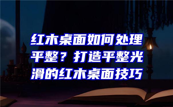 红木桌面如何处理平整？打造平整光滑的红木桌面技巧