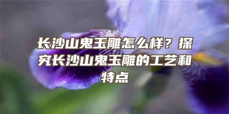 长沙山鬼玉雕怎么样？探究长沙山鬼玉雕的工艺和特点