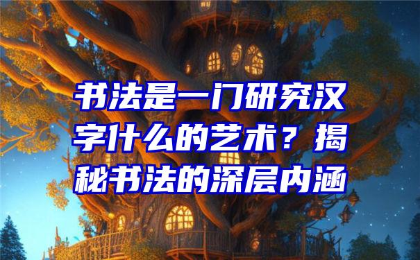 书法是一门研究汉字什么的艺术？揭秘书法的深层内涵