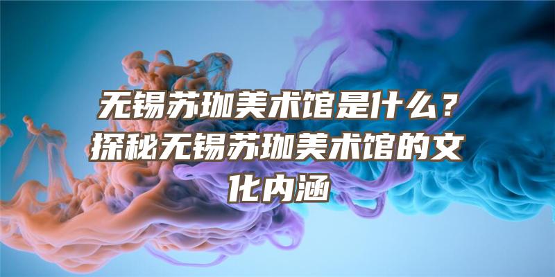 无锡苏珈美术馆是什么？探秘无锡苏珈美术馆的文化内涵