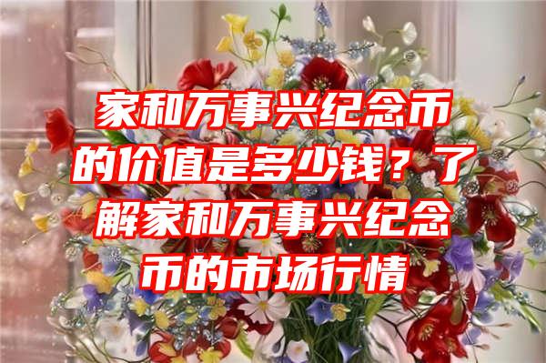 家和万事兴纪念币的价值是多少钱？了解家和万事兴纪念币的市场行情