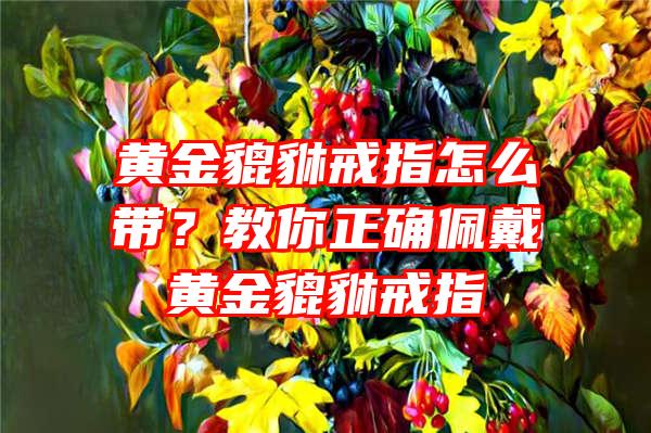 黄金貔貅戒指怎么带？教你正确佩戴黄金貔貅戒指