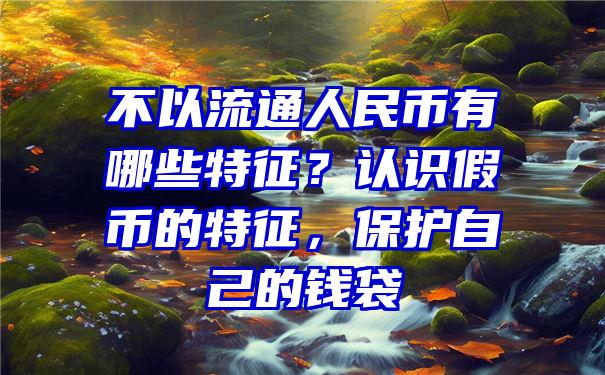 不以流通人民币有哪些特征？认识假币的特征，保护自己的钱袋