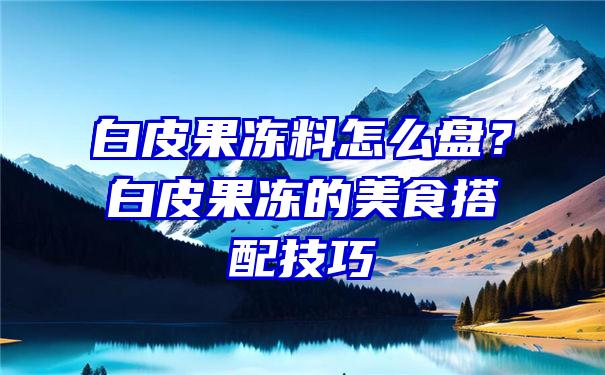 白皮果冻料怎么盘？白皮果冻的美食搭配技巧