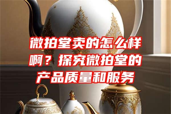 微拍堂卖的怎么样啊？探究微拍堂的产品质量和服务