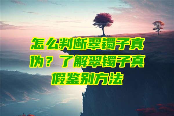 怎么判断翠镯子真伪？了解翠镯子真假鉴别方法