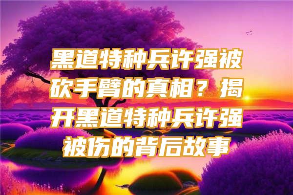 黑道特种兵许强被砍手臂的真相？揭开黑道特种兵许强被伤的背后故事