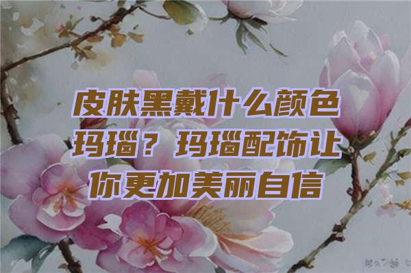 皮肤黑戴什么颜色玛瑙？玛瑙配饰让你更加美丽自信