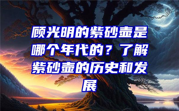 顾光明的紫砂壶是哪个年代的？了解紫砂壶的历史和发展