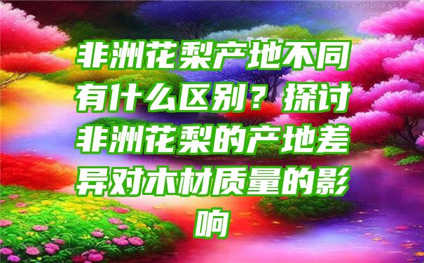 非洲花梨产地不同有什么区别？探讨非洲花梨的产地差异对木材质量的影响