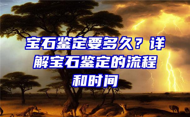 宝石鉴定要多久？详解宝石鉴定的流程和时间