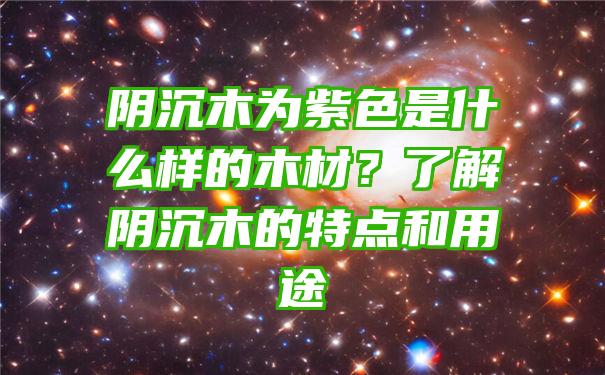 阴沉木为紫色是什么样的木材？了解阴沉木的特点和用途