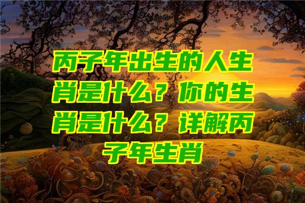 丙子年出生的人生肖是什么？你的生肖是什么？详解丙子年生肖