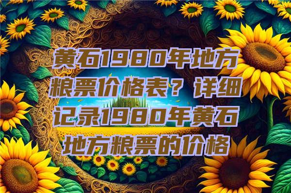 黄石1980年地方粮票价格表？详细记录1980年黄石地方粮票的价格