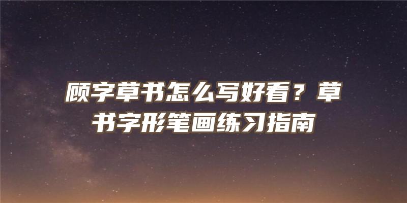 顾字草书怎么写好看？草书字形笔画练习指南