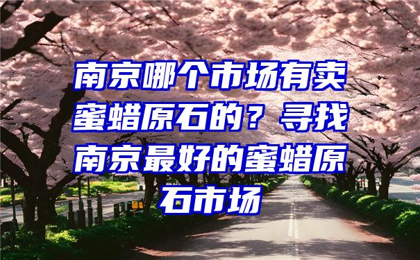 南京哪个市场有卖蜜蜡原石的？寻找南京最好的蜜蜡原石市场