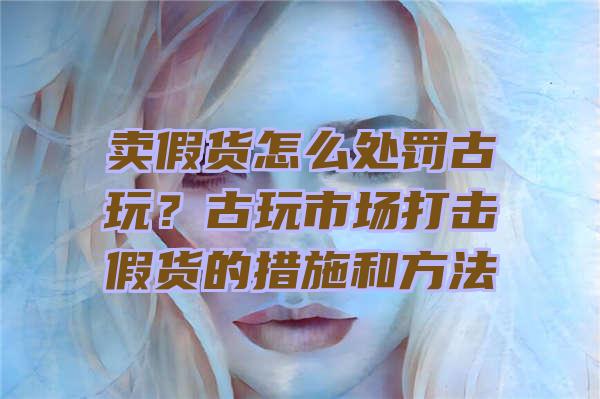 卖假货怎么处罚古玩？古玩市场打击假货的措施和方法