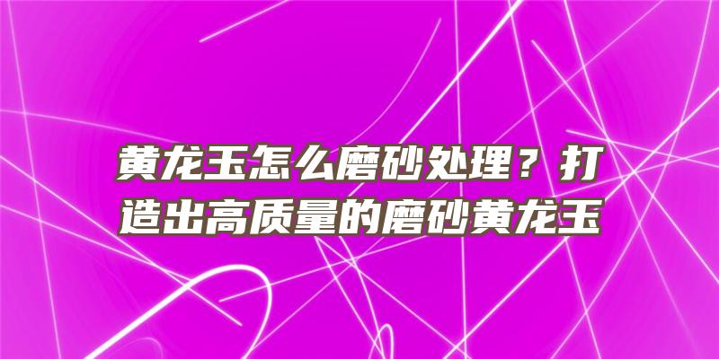 黄龙玉怎么磨砂处理？打造出高质量的磨砂黄龙玉