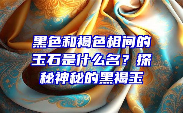 黑色和褐色相间的玉石是什么名？探秘神秘的黑褐玉