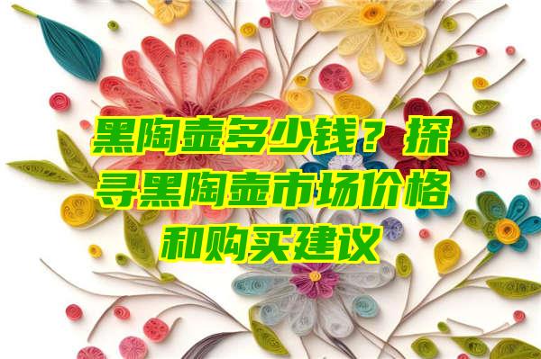 黑陶壶多少钱？探寻黑陶壶市场价格和购买建议