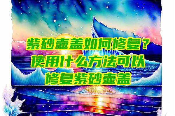 紫砂壶盖如何修复？使用什么方法可以修复紫砂壶盖