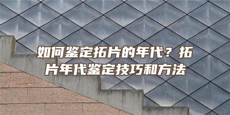 如何鉴定拓片的年代？拓片年代鉴定技巧和方法