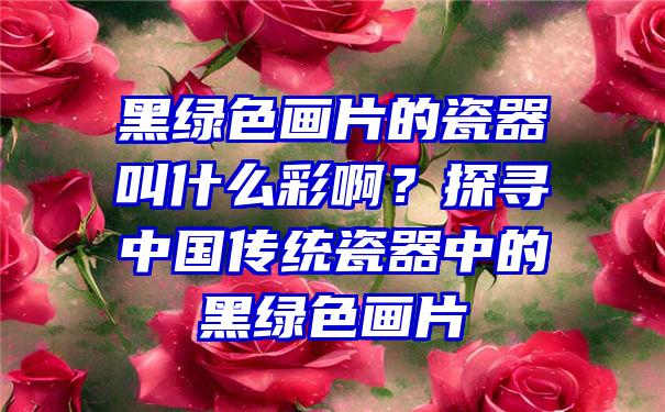 黑绿色画片的瓷器叫什么彩啊？探寻中国传统瓷器中的黑绿色画片