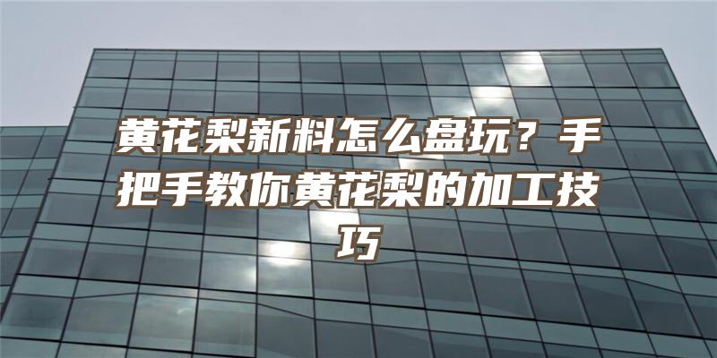 黄花梨新料怎么盘玩？手把手教你黄花梨的加工技巧