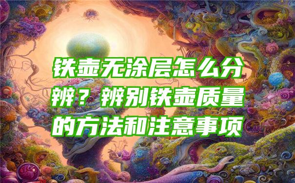 铁壶无涂层怎么分辨？辨别铁壶质量的方法和注意事项