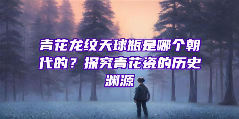 青花龙纹天球瓶是哪个朝代的？探究青花瓷的历史渊源