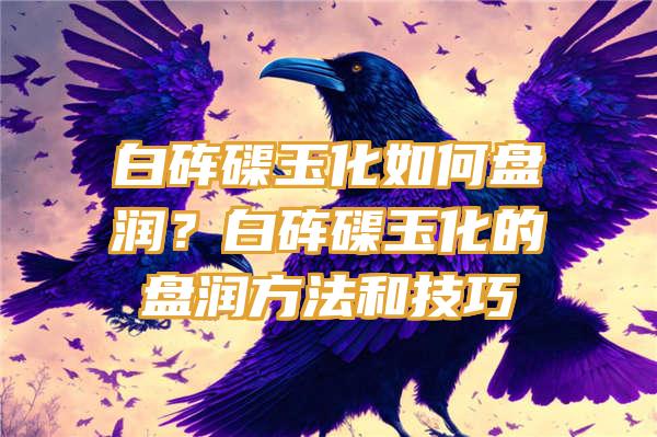 白砗磲玉化如何盘润？白砗磲玉化的盘润方法和技巧