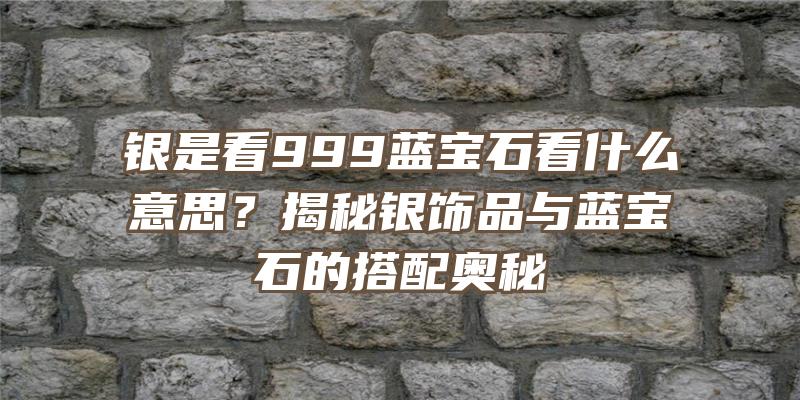 银是看999蓝宝石看什么意思？揭秘银饰品与蓝宝石的搭配奥秘